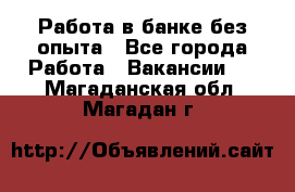 Работа в банке без опыта - Все города Работа » Вакансии   . Магаданская обл.,Магадан г.